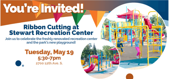 Invitation: You're Invited! Ribbon Cutting at Stewart Recreation Center. Join us to celebrate the freshly renovated recreation center and the park's new playground! Tuesday, May 19 5:30-7 pm 2700 12th Ave S.